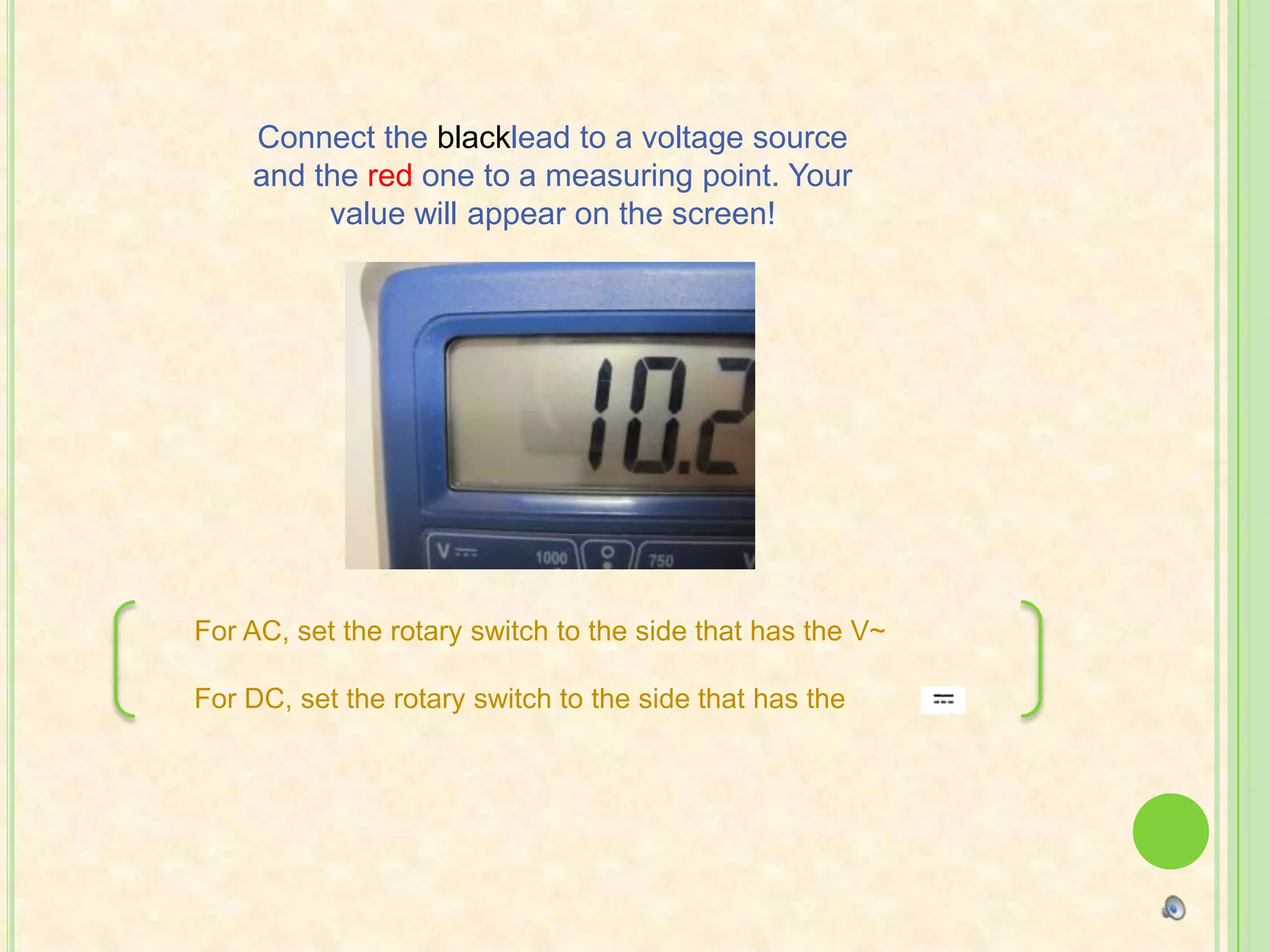 Connect the blacklead to a voltage source and the red one to a measuring point. Your value will appear on the screen!For AC, set the rotary switch to the side that has the V~For DC, set the rotary switch to the side that has the