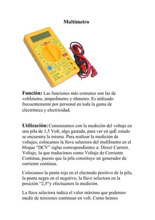 Multimetro




Función: Las funciones más comunes son las de
voltímetro, amperímetro y óhmetro. Es utilizado
frecuentemente por personal en toda la gama de
electrónica y electricidad.


Utilización: Comenzamos con la medición del voltaje en
una pila de 1,5 Volt, algo gastada, para ver en qué estado
se encuentra la misma. Para realizar la medición de
voltajes, colocamos la llave selectora del multímetro en el
bloque “DCV” siglas correspondientes a: Direct Current.
Voltaje, lo que traducimos como Voltaje de Corriente
Continua, puesto que la pila constituye un generador de
corriente continua.
Colocamos la punta roja en el electrodo positivo de la pila,
la punta negra en el negativo, la llave selectora en la
posición “2,5“y efectuamos la medición.
La llave selectora indica el valor máximo que podemos
medir de tensiones continuas en volt. Como hemos
 