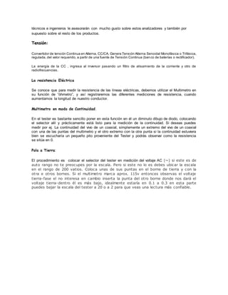técnicos e ingenieros le asesorarán con mucho gusto sobre estos analizadores y también por
supuesto sobre el resto de los productos.
Tensión:
Convertidor de tensión Continua en Alterna, CC/CA. Genera Tensión Alterna Senoidal Monofásica o Trifásica,
regulada, del valor requerido, a partir de una fuente de Tensión Continua (banco de baterías o rectificador).
La energía de la CC , ingresa al inversor pasando un filtro de alisamiento de la corriente y otro de
radiofrecuencias.
La resistencia Eléctrica
Se conoce que para medir la resistencia de las líneas eléctricas, debemos utilizar el Multimetro en
su función de “óhmetro”, y así registraremos las diferentes mediciones de resistencia, cuando
aumentamos la longitud de nuestro conductor.
Multimetro en modo de Continuidad.
En el tester es bastante sencillo poner en esta función en él un diminuto dibujo de diodo, colocando
el selector allí y prácticamente está listo para la medición de la continuidad. Si deseas puedes
medir por ej. La continuidad del vivo de un coaxial, simplemente un extremo del vivo de un coaxial
con una de las puntas del multimetro y el otro extremo con la otra punta si la continuidad estuviera
bien se escucharía un pequeño pito proveniente del Tester y podrás observar como la resistencia
se sitúa en 0.
Polo a Tierra:
El procedimiento es colocar el selector del tester en medición del voltaje AC (~) si este es de
auto rango no te preocupes por la escala. Pero si este no lo es debes ubicar la escala
en el rango de 200 vatios. Coloca unas de sus puntas en el borne de tierra y con la
otra e otros bornes. Si el multimetro marca aprox. 115v entonces observas el voltaje
tierra-fase el no interesa en cambio inserta la punta del otro borne donde nos dará el
voltaje tierra-dentro él es más bajo, idealmente estaría en 0.1 a 0.3 en esta parte
puedes bajar la escala del tester a 20 o a 2 para que veas una lectura más confiable.
 