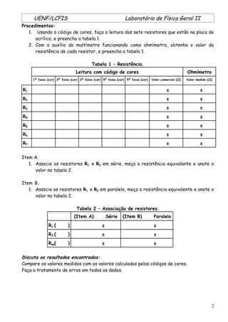 UENF/LCFIS Laboratório de Física Geral II
Procedimentos:
1. Usando o código de cores, faça a leitura dos sete resistores que estão na placa de
acrílico, e preencha a tabela 1.
2. Com o auxílio do multímetro funcionando como ohmímetro, obtenha o valor da
resistência de cada resistor, e preencha a tabela 1.
Tabela 1 – Resistência.
Leitura com código de cores Ohmímetro
1ª faixa (cor) 2ª faixa (cor) 3ª faixa (cor) 4ª faixa (cor) 5ª faixa (cor) Valor comercial (Ω) Valor medido (Ω)
R1 ± ±
R2 ± ±
R3 ± ±
R4 ± ±
R5 ± ±
R6 ± ±
R7 ± ±
Item A.
1. Associe os resistores R1 e R3 em série, meça a resistência equivalente e anote o
valor na tabela 2.
Item B.
1. Associe os resistores R1 e R3 em paralelo, meça a resistência equivalente e anote o
valor na tabela 2.
Tabela 2 – Associação de resistores.
(Item A) Série (Item B) Paralelo
R1 ( ) ± ±
R3 ( ) ± ±
Req( ) ± ±
Discuta os resultados encontrados:
Compare os valores medidos com os valores calculados pelos códigos de cores.
Faça o tratamento de erros em todos os dados.
2
 