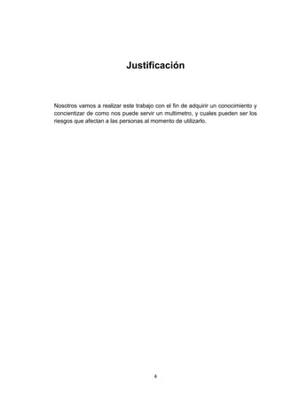 Justificación



Nosotros vamos a realizar este trabajo con el fin de adquirir un conocimiento y
concientizar de como nos puede servir un multimetro, y cuales pueden ser los
riesgos que afectan a las personas al momento de utilizarlo.




                                      4
 