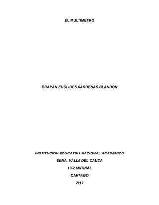 EL MULTIMETRO




  BRAYAN EUCLIDES CARDENAS BLANDON




INSTITUCION EDUCATIVA NACIONAL ACADEMICO

         SENA, VALLE DEL CAUCA

              10-2 MATINAL

               CARTAGO

                  2012
 