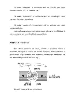 No modo “voltímetro”, o multímetro pode ser utilizado para medir
tensões alternadas (AC) ou contínuas (DC).
No modo “amperímetro”, o multímetro pode ser utilizado para medir
correntes alternadas ou contínuas.
No modo “ohmímetro”, o multímetro pode ser utilizado para medir
resistência ôhmica.
Adicionalmente, alguns multímetros podem oferecer a possibilidade de
outras medições, tais como: freqüência e capacitância.
ASPECTOS TEÓRICOS
Para efetuar medições de tensão, corrente e resistência ôhmica o
multímetro analógico se vale de um mesmo dispositivo elétrico-mecânico: o
galvanômetro. O galvanômetro é um dispositivo composto por uma bobina, um
imã permanente, ponteiro e uma mola (fig 2).
Figura 2. Ilustração de um galvanômetro.
 