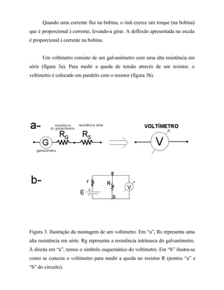 Quando uma corrente flui na bobina, o imã exerce um torque (na bobina)
que é proporcional à corrente, levando-a girar. A deflexão apresentada na escala
é proporcional à corrente na bobina.
Um voltímetro consiste de um galvanômetro com uma alta resistência em
série (figura 3a). Para medir a queda de tensão através de um resistor, o
voltímetro é colocado em paralelo com o resistor (figura 3b).
Figura 3. Ilustração da montagem de um voltímetro. Em “a”, Rs representa uma
alta resistência em série. Rg representa a resistência intrínseca do galvanômetro.
À direita em “a”, temos o símbolo esquemático do voltímetro. Em “b” ilustra-se
como se conecta o voltímetro para medir a queda no resistor R (pontos “a” e
“b” do circuito).
 