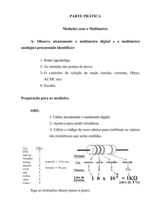 PARTE PRÁTICA
Medições com o Multímetro
A- Observe atentamente o multímetro digital e o multímetro
analógico procurando identificar:
1- Botão liga/desliga
2- As entradas das pontas de prova.
3- O controles de seleção de modo (tensão, corrente, Ohms,
AC/DC etc)
4- Escalas.
Preparação para as medições.
OBS:
1- Utilize inicialmente o multímetro digital.
2- Ajuste-o para medir resistência.
3- Utilize o código de cores abaixo para confirmar os valores
das resistências que serão medidas.
Siga as instruções abaixo passo a passo.
 