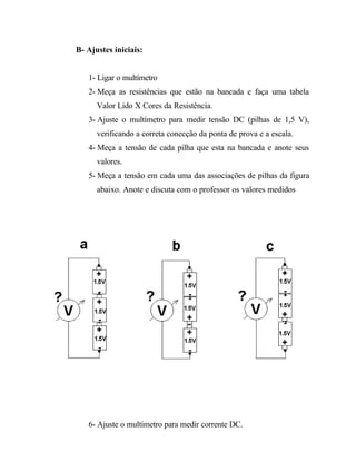 B- Ajustes iniciais:
1- Ligar o multímetro
2- Meça as resistências que estão na bancada e faça uma tabela
Valor Lido X Cores da Resistência.
3- Ajuste o multímetro para medir tensão DC (pilhas de 1,5 V),
verificando a correta conecção da ponta de prova e a escala.
4- Meça a tensão de cada pilha que esta na bancada e anote seus
valores.
5- Meça a tensão em cada uma das associações de pilhas da figura
abaixo. Anote e discuta com o professor os valores medidos
6- Ajuste o multímetro para medir corrente DC.
 