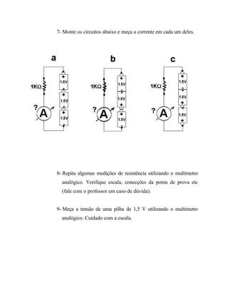 7- Monte os circuitos abaixo e meça a corrente em cada um deles.
8- Repita algumas medições de resistência utilizando o multímetro
analógico. Verifique escala, conecções da ponta de prova etc
(fale com o professor em caso de dúvida).
9- Meça a tensão de uma pilha de 1,5 V utilizando o multímetro
analógico. Cuidado com a escala.
 
