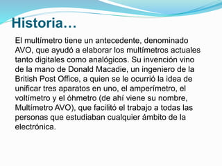 Historia…
El multímetro tiene un antecedente, denominado
AVO, que ayudó a elaborar los multímetros actuales
tanto digitales como analógicos. Su invención vino
de la mano de Donald Macadie, un ingeniero de la
British Post Office, a quien se le ocurrió la idea de
unificar tres aparatos en uno, el amperímetro, el
voltímetro y el óhmetro (de ahí viene su nombre,
Multímetro AVO), que facilitó el trabajo a todas las
personas que estudiaban cualquier ámbito de la
electrónica.
 