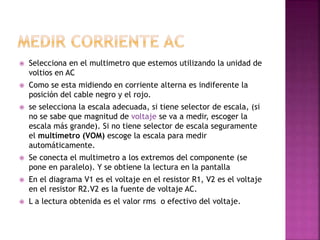  Selecciona en el multimetro que estemos utilizando la unidad de 
voltios en AC 
 Como se esta midiendo en corriente alterna es indiferente la 
posición del cable negro y el rojo. 
 se selecciona la escala adecuada, si tiene selector de escala, (si 
no se sabe que magnitud de voltaje se va a medir, escoger la 
escala más grande). Si no tiene selector de escala seguramente 
el multímetro (VOM) escoge la escala para medir 
automáticamente. 
 Se conecta el multimetro a los extremos del componente (se 
pone en paralelo). Y se obtiene la lectura en la pantalla 
 En el diagrama V1 es el voltaje en el resistor R1, V2 es el voltaje 
en el resistor R2.V2 es la fuente de voltaje AC. 
 L a lectura obtenida es el valor rms o efectivo del voltaje. 
 