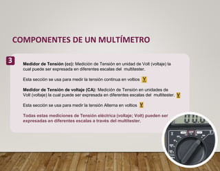 COMPONENTES DE UN MULTÍMETRO
3 Medidor de Tensión (cc): Medición de Tensión en unidad de Volt (voltaje) la
cual puede ser expresada en diferentes escalas del multitester.
Esta sección se usa para medir la tensión continua en voltios
Medidor de Tensión de voltaje (CA): Medición de Tensión en unidades de
Volt (voltaje) la cual puede ser expresada en diferentes escalas del multitester.
Esta sección se usa para medir la tensión Alterna en voltios
Todas estas mediciones de Tensión eléctrica (voltaje; Volt) pueden ser
expresadas en diferentes escalas a través del multitester.
 