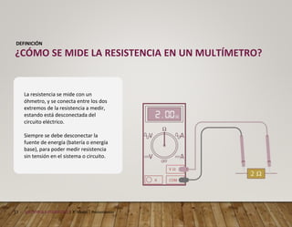 13 MECÁNICA AUTOMOTRIZ | 3° Medio | Presentación
DEFINICIÓN
¿CÓMO SE MIDE LA RESISTENCIA EN UN MULTÍMETRO?
La resistencia se mide con un
óhmetro, y se conecta entre los dos
extremos de la resistencia a medir,
estando está desconectada del
circuito eléctrico.
Siempre se debe desconectar la
fuente de energía (batería o energía
base), para poder medir resistencia
sin tensión en el sistema o circuito.
 