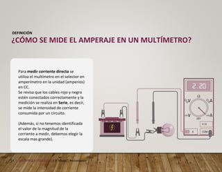 14 MECÁNICA AUTOMOTRIZ | 3° Medio | Presentación
DEFINICIÓN
¿CÓMO SE MIDE EL AMPERAJE EN UN MULTÍMETRO?
Para medir corriente directa se
utiliza el multímetro en el selector en
amperímetro en la unidad (amperios)
en CC.
Se revisa que los cables rojo y negro
estén conectados correctamente y la
medición se realiza en Serie, es decir,
se mide la intensidad de corriente
consumida por un circuito.
(Además, si no tenemos identificada
el valor de la magnitud de la
corriente a medir, debemos elegir la
escala mas grande).
 