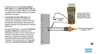 • A tensão pode ser de corrente contínua
(DCV, VDC ou -) ou alternada (ACV, VAC ou
~). Tensão de corrente contínua é encontrada
normalmente em pilhas, baterias e circuitos
eletrônicos em geral.
• A tensão de corrente alternada está
comumente presente em instalações
residenciais, controle de motores elétricos
em veículos eletrificados e até mesmo em
algumas bombas de combustível de veículos
modernos.
• Na injeção eletrônica, a escala de tensão de
corrente contínua do multímetro será
utilizada para medir a maioria dos sinais de
entrada e saída dos sensores. Costuma-se
dizer que a central que controla a injeção
eletrônica (Módulo de Injeção Eletrônica),
“conversa” com os sensores e a “linguagem”
utilizada é a tensão de corrente contínua.
 