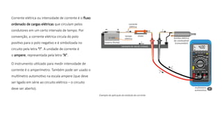 Corrente elétrica ou intensidade de corrente é o fluxo
ordenado de cargas elétricas que circulam pelos
condutores em um certo intervalo de tempo. Por
convenção, a corrente elétrica circula do polo
positivo para o polo negativo e é simbolizada no
circuito pela letra “i”. A unidade de corrente é
o ampere, representada pela letra “A”.
O instrumento utilizado para medir intensidade de
corrente é o amperímetro. Também pode ser usado o
multímetro automotivo na escala ampere (que deve
ser ligado em série ao circuito elétrico – o circuito
deve ser aberto).
 