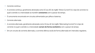 • Corrente contínua
• A corrente contínua, geralmente abreviada como CC (ou DC do inglês “Direct Current”) é o tipo de corrente no
qual o sentido e a intensidade se mantêm constantes com o passar do tempo.
• É comumente encontrada em circuitos alimentados por pilhas e baterias.
• Corrente alternada
• A corrente alternada, geralmente abreviada como CA (ou AC do inglês “Alternating Current”) é o tipo de
corrente no qual o sentido e a intensidade variam de forma oscilatória com o passar do tempo.
• Em um circuito de corrente alternada, a corrente elétrica oscila de forma alternada em intervalos regulares.
 