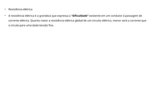 • Resistência elétrica
• A resistência elétrica é a grandeza que expressa a “dificuldade” existente em um condutor à passagem de
corrente elétrica. Quanto maior a resistência elétrica global de um circuito elétrico, menor será a corrente que
o circula para uma dada tensão fixa.
 