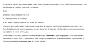 A unidade de medida da resistência elétrica é o ohm (Ω). O valor da resistência varia conforme as dimensões e com
tipo de material condutor, conforme a expressão:
Onde:
“ ” (rô) é a resistividade do material;
ⲣ
“l” é o comprimento do condutor;
“A” é a área da seção transversal ou “bitola” do condutor.
A medição da resistência elétrica é muito útil na análise de sistemas eletrônicos (injeção eletrônica, ABS e etc.).
Com ela pode-se testar a continuidade de fios, enrolamentos de bobinas, válvulas injetoras, sensores indutivos,
aquecedores da sonda lambda, etc.
O instrumento utilizado para medir resistência elétrica é o ohmímetro. Também pode ser usado o multímetro
automotivo na escala ohm. O equipamento deve ser ligado aos terminais ou extremidades do componente e o
componente deve estar desconectado do circuito elétrico.
 