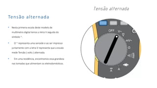 Tensão alternada
• Nesta primeira escala deste modelo de
multímetro digital temos a letra V seguida do
símbolo ~.
• O ~ representa uma senoide e ao ser impresso
juntamente com a letra V representa que a escala
mede Tensão ( volts ) alternada.
• Em uma residência, encontramos essa grandeza
nas tomadas que alimentam os eletrodomésticos.
 