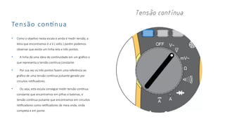 Tensão contínua
• Como o objetivo nesta escala e ainda é medir tensão, a
letra que encontramos é a V ( volts ) porém podemos
observar que existe um linha reta e três pontos.
• A linha dá uma ideia de continuidade em um gráfico o
que representa a tensão contínua constante
• Por sua vez os três pontos fazem uma referência ao
gráfico de uma tensão contínua pulsante gerado por
circuitos retificadores.
• Ou seja, esta escala consegue medir tensão contínua
constante que encontramos em pilhas e baterias, e
tensão contínua pulsante que encontramos em circuitos
retificadores como retificadores de meia onda, onda
completa e em ponte.
 