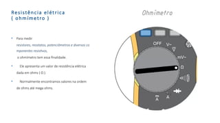 Resistência elétrica
( ohmímetro )
• Para medir
resistores, reostatos, potenciômetros e diversos co
mponentes resistivos,
o ohmímetro tem essa finalidade.
• Ele apresenta um valor de resistência elétrica
dada em ohms ( Ω ).
• Normalmente encontramos valores na ordem
de ohms até mega ohms.
 