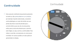 Continuidade
• Esta escala do multímetro basicamente apresenta
se existe ou não continuidade em um condutor,
por exemplo. Quando selecionada, a escala de
continuidade gera um valor de tensão nas suas
pontas de prova e caso ele perceba que a
corrente elétrica que saiu de uma das pontas
voltou para a outra ele entende que o caminho
está integro, ou seja, ocorreu a continuidade. Para
indicar o ocorrido, normalmente um sinal sonoro
é emitido. Em outras ocasiões um valor pode ser
apresentado no display;
 