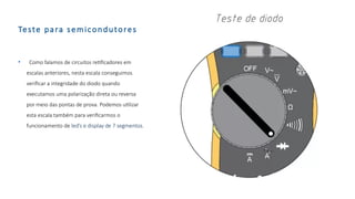 Teste para semicondutores
• Como falamos de circuitos retificadores em
escalas anteriores, nesta escala conseguimos
verificar a integridade do diodo quando
executamos uma polarização direta ou reversa
por meio das pontas de prova. Podemos utilizar
esta escala também para verificarmos o
funcionamento de led’s e display de 7 segmentos.
 