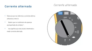 Corrente alternada
• Toda vez que nos referimos a corrente elétrica
utilizamos a letra A.
• Notem que no multímetro ele aparece
acompanhado do símbolo ~.
• Isso significa que esta escala é destinada a
medir corrente alternada.
 