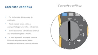 Corrente contínua
• Por fim temos a última escala do
multímetro.
• Neste modelo temos a letra A
acompanhada por uma linha e três pontos.
• Como abordamos sobre tensão contínua,
aqui a representação é a mesma.
• A linha representa a corrente contínua
constante enquanto os três pontos
representam a corrente contínua pulsante.
 