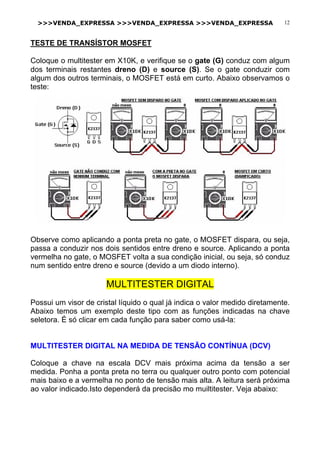 >>>VENDA_EXPRESSA >>>VENDA_EXPRESSA >>>VENDA_EXPRESSA 12
TESTE DE TRANSÍSTOR MOSFET
Coloque o multitester em X10K, e verifique se o gate (G) conduz com algum
dos terminais restantes dreno (D) e source (S). Se o gate conduzir com
algum dos outros terminais, o MOSFET está em curto. Abaixo observamos o
teste:
Observe como aplicando a ponta preta no gate, o MOSFET dispara, ou seja,
passa a conduzir nos dois sentidos entre dreno e source. Aplicando a ponta
vermelha no gate, o MOSFET volta a sua condição inicial, ou seja, só conduz
num sentido entre dreno e source (devido a um diodo interno).
MULTITESTER DIGITAL
Possui um visor de cristal líquido o qual já indica o valor medido diretamente.
Abaixo temos um exemplo deste tipo com as funções indicadas na chave
seletora. É só clicar em cada função para saber como usá-la:
MULTITESTER DIGITAL NA MEDIDA DE TENSÃO CONTÍNUA (DCV)
Coloque a chave na escala DCV mais próxima acima da tensão a ser
medida. Ponha a ponta preta no terra ou qualquer outro ponto com potencial
mais baixo e a vermelha no ponto de tensão mais alta. A leitura será próxima
ao valor indicado.Isto dependerá da precisão mo muiltitester. Veja abaixo:
 