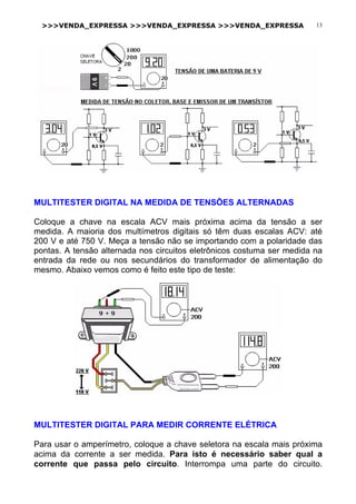 >>>VENDA_EXPRESSA >>>VENDA_EXPRESSA >>>VENDA_EXPRESSA 13
MULTITESTER DIGITAL NA MEDIDA DE TENSÕES ALTERNADAS
Coloque a chave na escala ACV mais próxima acima da tensão a ser
medida. A maioria dos multímetros digitais só têm duas escalas ACV: até
200 V e até 750 V. Meça a tensão não se importando com a polaridade das
pontas. A tensão alternada nos circuitos eletrônicos costuma ser medida na
entrada da rede ou nos secundários do transformador de alimentação do
mesmo. Abaixo vemos como é feito este tipo de teste:
MULTITESTER DIGITAL PARA MEDIR CORRENTE ELÉTRICA
Para usar o amperímetro, coloque a chave seletora na escala mais próxima
acima da corrente a ser medida. Para isto é necessário saber qual a
corrente que passa pelo circuito. Interrompa uma parte do circuito.
 