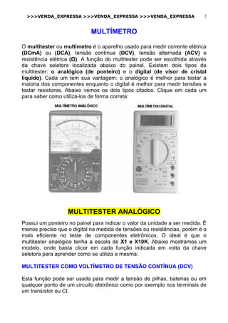 >>>VENDA_EXPRESSA >>>VENDA_EXPRESSA >>>VENDA_EXPRESSA 2
MULTÍMETRO
O multitester ou multímetro é o aparelho usado para medir corrente elétrica
(DCmA) ou (DCA), tensão contínua (DCV), tensão alternada (ACV) e
resistência elétrica (Ω). A função do multitester pode ser escolhida através
da chave seletora localizada abaixo do painel. Existem dois tipos de
multitester: o analógico (de ponteiro) e o digital (de visor de cristal
líquido). Cada um tem sua vantagem: o analógico é melhor para testar a
maioria dos componentes enquanto o digital é melhor para medir tensões e
testar resistores. Abaixo vemos os dois tipos citados. Clique em cada um
para saber como utilizá-los de forma correta:
MULTITESTER ANALÓGICO
Possui um ponteiro no painel para indicar o valor da unidade a ser medida. É
menos preciso que o digital na medida de tensões ou resistências, porém é o
mais eficiente no teste de componentes eletrônicos. O ideal é que o
multitester analógico tenha a escala de X1 e X10K. Abaixo mostramos um
modelo, onde basta clicar em cada função indicada em volta da chave
seletora para aprender como se utiliza a mesma:
MULTITESTER COMO VOLTÍMETRO DE TENSÃO CONTÍNUA (DCV)
Esta função pode ser usada para medir a tensão de pilhas, baterias ou em
qualquer ponto de um circuito eletrônico como por exemplo nos terminais de
um transístor ou CI.
 