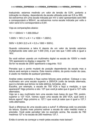 >>>VENDA_EXPRESSA >>>VENDA_EXPRESSA >>>VENDA_EXPRESSA 20
traduzindo: estamos medindo um valor de tensão de 0,9V, portanto a
indicação no display, dependendo da escala utilizada pode ser 0,9 ou 900.
Se estivermos em uma escala indicada por mV o valor apresentado será 900
e corresponderá a 900mV, se estivermos numa escala indicada por volts o
valor será 0,9 e corresponderá a 0,9V.
Veja as comparações abaixo:
1V = 1.000mV = 1.000.000uV
1.000V = 1KV (1 x K = 1 x 1000 = 1.000V).
500V = 0,5KV (0,5 x K = 0,5 x 1000 = 500V).
Quando colocamos a letra K depois de um valor de tensão estamos
multiplicando este valor por 1.000 (mil), é por isto que 1.000 volts é igual a
1KV.
Se você estiver usando um multímetro digital na escala de 1000V e medir
10V aparecerá no display o seguinte: 10
Se for na escala de 200V aparecerá o seguinte: 10,0
Perceba que o ponto mudará de posição dependendo da escala mas a
leitura será sempre a mesma. Este mesmo critério, do ponto mudar de casa,
é usado na medida de qualquer grandeza.
Analise estes exemplos e faça outras leituras para praticar. Coloque o seu
multímetro em uma escala superior a 200VCA (volts de tensão alternada,
que é a tensão que temos na rede elétrica, tomadas, etc).
Escolha, por exemplo, a escala de 750 VCA e faça a medição, o que
aparecerá? Algo próximo a isto: 127 que você já sabe que é igual a 127 volts
alternados.
Veja se o seu multímetro tem uma escala mais baixa do que 750, porém,
superior a 127 VCA. Vamos supor uma escala de 200 VCA, qual será a
leitura agora? Algo próximo a: 127,1 que você já sabe que é igual a 127,1
volts alternados.
Qual a diferença de uma escala para a outra? A diferença está na precisão
da leitura. Quanto mais próximo estiver a escala do valor medido maior a
precisão. Você pode perceber isto no exemplo acima. Na escala de 750
medimos 127 e na escala de 200 medimos 127,1.
Então é correto se começar a medir pelas escalas mais baixas?
 