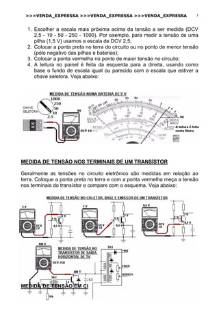 >>>VENDA_EXPRESSA >>>VENDA_EXPRESSA >>>VENDA_EXPRESSA 3
1. Escolher a escala mais próxima acima da tensão a ser medida (DCV
2,5 - 10 - 50 - 250 - 1000). Por exemplo, para medir a tensão de uma
pilha (1,5 V) usamos a escala de DCV 2,5;
2. Colocar a ponta preta no terra do circuito ou no ponto de menor tensão
(pólo negativo das pilhas e baterias);
3. Colocar a ponta vermelha no ponto de maior tensão no circuito;
4. A leitura no painel é feita da esquerda para a direita, usando como
base o fundo de escala igual ou parecido com a escala que estiver a
chave seletora. Veja abaixo:
MEDIDA DE TENSÃO NOS TERMINAIS DE UM TRANSÍSTOR
Geralmente as tensões no circuito eletrônico são medidas em relação ao
terra. Coloque a ponta preta no terra e com a ponta vermelha meça a tensão
nos terminais do transístor e compare com o esquema. Veja abaixo:
MEDIDA DE TENSÃO EM CI
 