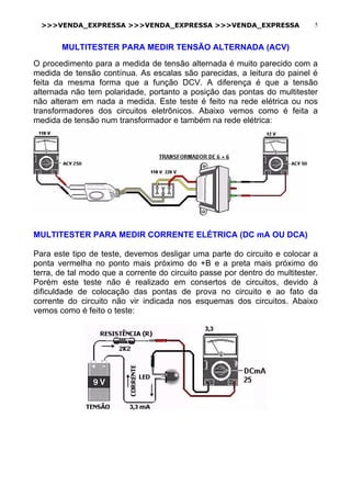 >>>VENDA_EXPRESSA >>>VENDA_EXPRESSA >>>VENDA_EXPRESSA 5
MULTITESTER PARA MEDIR TENSÃO ALTERNADA (ACV)
O procedimento para a medida de tensão alternada é muito parecido com a
medida de tensão contínua. As escalas são parecidas, a leitura do painel é
feita da mesma forma que a função DCV. A diferença é que a tensão
alternada não tem polaridade, portanto a posição das pontas do multitester
não alteram em nada a medida. Este teste é feito na rede elétrica ou nos
transformadores dos circuitos eletrônicos. Abaixo vemos como é feita a
medida de tensão num transformador e também na rede elétrica:
MULTITESTER PARA MEDIR CORRENTE ELÉTRICA (DC mA OU DCA)
Para este tipo de teste, devemos desligar uma parte do circuito e colocar a
ponta vermelha no ponto mais próximo do +B e a preta mais próximo do
terra, de tal modo que a corrente do circuito passe por dentro do multitester.
Porém este teste não é realizado em consertos de circuitos, devido à
dificuldade de colocação das pontas de prova no circuito e ao fato da
corrente do circuito não vir indicada nos esquemas dos circuitos. Abaixo
vemos como é feito o teste:
 