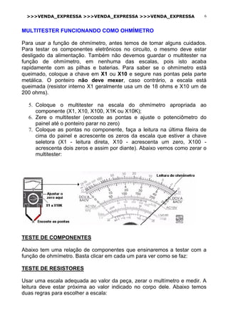 >>>VENDA_EXPRESSA >>>VENDA_EXPRESSA >>>VENDA_EXPRESSA 6
MULTITESTER FUNCIONANDO COMO OHMÍMETRO
Para usar a função de ohmímetro, antes temos de tomar alguns cuidados.
Para testar os componentes eletrônicos no circuito, o mesmo deve estar
desligado da alimentação. Também não devemos guardar o multitester na
função de ohmímetro, em nenhuma das escalas, pois isto acaba
rapidamente com as pilhas e baterias. Para saber se o ohmímetro está
queimado, coloque a chave em X1 ou X10 e segure nas pontas pela parte
metálica. O ponteiro não deve mexer, caso contrário, a escala está
queimada (resistor interno X1 geralmente usa um de 18 ohms e X10 um de
200 ohms).
5. Coloque o multitester na escala do ohmímetro apropriada ao
componente (X1, X10, X100, X1K ou X10K);
6. Zere o multitester (encoste as pontas e ajuste o potenciômetro do
painel até o ponteiro parar no zero)
7. Coloque as pontas no componente, faça a leitura na última fileira de
cima do painel e acrescente os zeros da escala que estiver a chave
seletora (X1 - leitura direta, X10 - acrescenta um zero, X100 -
acrescenta dois zeros e assim por diante). Abaixo vemos como zerar o
multitester:
TESTE DE COMPONENTES
Abaixo tem uma relação de componentes que ensinaremos a testar com a
função de ohmímetro. Basta clicar em cada um para ver como se faz:
TESTE DE RESISTORES
Usar uma escala adequada ao valor da peça, zerar o multímetro e medir. A
leitura deve estar próxima ao valor indicado no corpo dele. Abaixo temos
duas regras para escolher a escala:
 