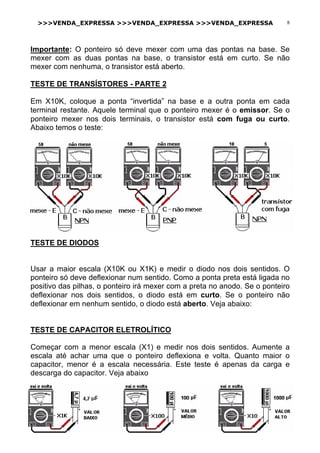 >>>VENDA_EXPRESSA >>>VENDA_EXPRESSA >>>VENDA_EXPRESSA 8
Importante: O ponteiro só deve mexer com uma das pontas na base. Se
mexer com as duas pontas na base, o transistor está em curto. Se não
mexer com nenhuma, o transistor está aberto.
TESTE DE TRANSÍSTORES - PARTE 2
Em X10K, coloque a ponta “invertida” na base e a outra ponta em cada
terminal restante. Aquele terminal que o ponteiro mexer é o emissor. Se o
ponteiro mexer nos dois terminais, o transistor está com fuga ou curto.
Abaixo temos o teste:
TESTE DE DIODOS
Usar a maior escala (X10K ou X1K) e medir o diodo nos dois sentidos. O
ponteiro só deve deflexionar num sentido. Como a ponta preta está ligada no
positivo das pilhas, o ponteiro irá mexer com a preta no anodo. Se o ponteiro
deflexionar nos dois sentidos, o diodo está em curto. Se o ponteiro não
deflexionar em nenhum sentido, o diodo está aberto. Veja abaixo:
TESTE DE CAPACITOR ELETROLÍTICO
Começar com a menor escala (X1) e medir nos dois sentidos. Aumente a
escala até achar uma que o ponteiro deflexiona e volta. Quanto maior o
capacitor, menor é a escala necessária. Este teste é apenas da carga e
descarga do capacitor. Veja abaixo
 