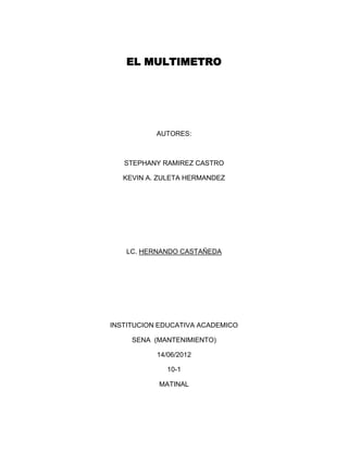 EL MULTIMETRO




           AUTORES:



   STEPHANY RAMIREZ CASTRO

   KEVIN A. ZULETA HERMANDEZ




   LC. HERNANDO CASTAÑEDA




INSTITUCION EDUCATIVA ACADEMICO

     SENA (MANTENIMIENTO)

           14/06/2012

              10-1

           MATINAL
 