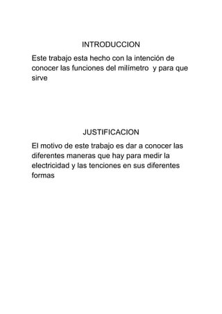 INTRODUCCION
Este trabajo esta hecho con la intención de
conocer las funciones del milímetro y para que
sirve




               JUSTIFICACION
El motivo de este trabajo es dar a conocer las
diferentes maneras que hay para medir la
electricidad y las tenciones en sus diferentes
formas
 