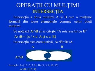 OPERAŢII CU MULŢIMI
INTERSECŢIA
Intersecţia a două mulţimi A şi B este o mulţime
formată din toate elementele comune celor două
mulţimi.
Se notează A∩B şi se citeşte “A intersectat cu B”
A∩B = {x / x ∈ A şi x ∈ B}
Intersecţia este comutativă, A∩B=B∩A.
A B
A∩B
Exemplu: A={1,2, 5, 7, 9} B={1, 5, 9, 10, 15}
A∩B={1, 5, 9}
 