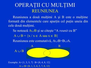 OPERAŢII CU MULŢIMI
REUNIUNEA
Reuniunea a două mulţimi A şi B este o mulţime
formată din elementele care aparţin cel puţin uneia din
cele două mulţimi.
Se notează A∪B şi se citeşte “A reunit cu B”
A ∪ B = {x / x ∈ A sau x ∈ B}
Reuniunea este comutativă, A∪B=B∪A.
A B
A ∪ B
Exemplu: A={1, 3, 5, 7} B={0, 4, 8, 12}
A ∪ B={0, 1, 3, 4, 5, 7, 8, 12}
 