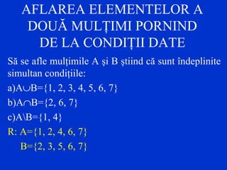 AFLAREA ELEMENTELOR A
DOUĂ MULŢIMI PORNIND
DE LA CONDIŢII DATE
Să se afle mulţimile A şi B ştiind că sunt îndeplinite
simultan condiţiile:
a)A∪B={1, 2, 3, 4, 5, 6, 7}
b)A∩B={2, 6, 7}
c)AB={1, 4}
R: A={1, 2, 4, 6, 7}
B={2, 3, 5, 6, 7}
 