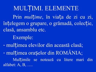 MUL IMI. ELEMENTEȚ
Prin mulțime, în viața de zi cu zi,
înțelegem o grupare, o grămadă, colecție,
clasă, ansamblu etc.
Exemple:
- mul imea elevilor din această clasă;ț
- mul imea ora elor din ROMÂNIA;ț ș
Mul imile se notează cu litere mari dinț
alfabet: A, B, ….
 