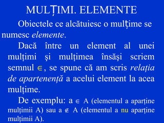 MUL IMI. ELEMENTEȚ
Obiectele ce alcătuiesc o mul ime seț
numesc elemente.
Dacă între un element al unei
mulţimi şi mulţimea însăşi scriem
semnul ∈, se spune că am scris relaţia
de apartenenţă a acelui element la acea
mulţime.
De exemplu: a ∈ A (elementul a aparţine
mulţimii A) sau a ∉ A (elementul a nu aparţine
mulţimii A).
 