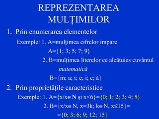 REPREZENTAREA
MULŢIMILOR
1. Prin enumerarea elementelor
Exemple: 1. A=mulţimea cifrelor impare
A={1; 3; 5; 7; 9}
2. B=mulţimea literelor ce alcătuies cuvântul
matematică
B={m; a; t; e; i; c; ă}
2. Prin proprietăţile caracteristice
Exemple: 1. A={x/x∈N şi x<6}={0; 1; 2; 3; 4; 5}
2. B={x/x∈N, x=3k; k∈N, x≤15}=
={0; 3; 6; 9; 12; 15}
 