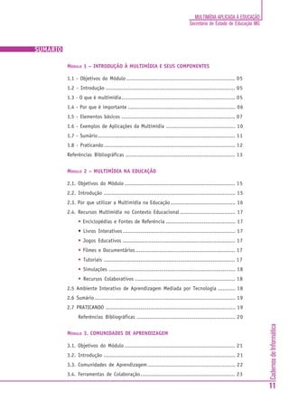 MULTIMÍDIA APLICADA À EDUCAÇÃO
                                                                                  Secretaria de Estado de Educação MG



SUMÁRIO

          MÓDULO 1 – INTRODUÇÃO À MULTIMÍDIA E SEUS COMPONENTES

          1.1 - Objetivos do Módulo ..................................................................... 05
          1.2 - Introdução .................................................................................. 05
          1.3 - O que é multimídia ........................................................................ 05
          1.4 - Por que é importante .................................................................... 06
          1.5 - Elementos básicos ........................................................................ 07
          1.6 - Exemplos de Aplicações da Multimídia ............................................ 10
          1.7 - Sumário ....................................................................................... 11
          1.8 - Praticando ................................................................................... 12
          Referências Bibliográficas ..................................................................... 13


          MÓDULO 2 – MULTIMÍDIA NA EDUCAÇÃO

          2.1. Objetivos do Módulo ...................................................................... 15
          2.2. Introdução ................................................................................... 15
          2.3. Por que utilizar a Multimídia na Educação ......................................... 16
          2.4. Recursos Multimídia no Contexto Educacional ................................... 17
                • Enciclopédias e Fontes de Referência ............................................ 17
                • Livros Interativos ....................................................................... 17
                • Jogos Educativos ....................................................................... 17
                • Filmes e Documentários ............................................................... 17
                • Tutoriais ................................................................................... 17
                • Simulações ................................................................................ 18
                • Recursos Colaborativos ............................................................... 18
          2.5 Ambiente Interativo de Aprendizagem Mediada por Tecnologia ........... 18
          2.6 Sumário ......................................................................................... 19
          2.7 PRATICANDO .................................................................................. 19
                Referências Bibliográficas .............................................................. 20
                                                                                                                        Cadernos de Informática




          MÓDULO 3. COMUNIDADES DE APRENDIZAGEM

          3.1. Objetivos do Módulo ...................................................................... 21
          3.2. Introdução ................................................................................... 21
          3.3. Comunidades de Aprendizagem ....................................................... 22
          3.4. Ferramentas de Colaboração............................................................ 23

                                                                                                                        11
 