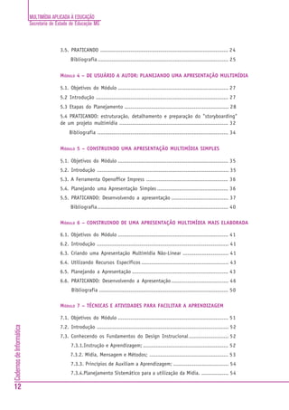 MULTIMÍDIA APLICADA À EDUCAÇÃO
                          Secretaria de Estado de Educação MG



                                         3.5. PRATICANDO ................................................................................. 24
                                               Bibliografia ................................................................................... 25


                                         MÓDULO 4 – DE USUÁRIO A AUTOR: PLANEJANDO UMA APRESENTAÇÃO MULTIMÍDIA

                                         5.1. Objetivos do Módulo ...................................................................... 27
                                         5.2 Introdução .................................................................................... 27
                                         5.3 Etapas do Planejamento .................................................................. 28
                                         5.4 PRATICANDO: estruturação, detalhamento e preparação do "storyboarding"
                                         de um projeto multimídia ..................................................................... 32
                                              Bibliografia ................................................................................... 34


                                         MÓDULO 5 – CONSTRUINDO UMA APRESENTAÇÃO MULTIMÍDIA SIMPLES

                                         5.1. Objetivos do Módulo ...................................................................... 35
                                         5.2. Introdução ................................................................................... 35
                                         5.3. A Ferramenta Openoffice Impress .................................................... 36
                                         5.4. Planejando uma Apresentação Simples ............................................. 36
                                         5.5. PRATICANDO: Desenvolvendo a apresentação .................................... 37
                                               Bibliografia ................................................................................... 40

                                         MÓDULO 6 – CONSTRUINDO DE UMA APRESENTAÇÃO MULTIMÍDIA MAIS ELABORADA

                                         6.1. Objetivos do Módulo ...................................................................... 41
                                         6.2. Introdução ................................................................................... 41
                                         6.3. Criando uma Apresentação Multimídia Não-Linear ............................. 41
                                         6.4. Utilizando Recursos Específicos ....................................................... 43
                                         6.5. Planejando a Apresentação ............................................................. 43
                                         6.6. PRATICANDO: Desenvolvendo a Apresentação .................................... 46
                                               Bibliografia .................................................................................. 50

                                         MÓDULO 7 – TÉCNICAS E ATIVIDADES PARA FACILITAR A APRENDIZAGEM

                                         7.1. Objetivos do Módulo ...................................................................... 51
Cadernos de Informática




                                         7.2. Introdução ................................................................................... 52
                                         7.3. Conhecendo os Fundamentos do Design Instrucional ......................... 52
                                               7.3.1.Instrução e Aprendizagem; ...................................................... 52
                                              7.3.2. Mídia, Mensagem e Métodos; .................................................. 53
                                               7.3.3. Princípios de Auxiliam a Aprendizagem; ................................... 54
                                               7.3.4.Planejamento Sistemático para a utilização da Mídia. ................. 54

12
 