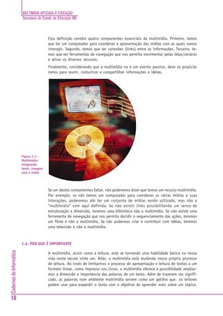 MULTIMÍDIA APLICADA À EDUCAÇÃO
                          Secretaria de Estado de Educação MG



                                           Esta definição contém quatro componentes essenciais da multimídia. Primeiro, temos
                                           que ter um computador para coordenar a apresentação das mídias com as quais vamos
                                           interagir. Segundo, temos que ter conexões (links) entre as informações. Terceiro, te-
                                           mos que ter ferramentas de navegação que nos permita movimentar pelas telas/cenáros
                                           e ativar os diversos recursos.
                                           Finalmente, considerando que a multimídia na é um evento passivo, deve se propiciar
                                           meios para reunir, comunicar e compartilhar informações e idéias.




                          Figura 1.1 -
                          Multimídia:
                          integrando
                          texto, imagem,
                          som e vídeo




                                           Se um destes componentes faltar, não poderemos dizer que temos um recurso multimídia.
                                           Por exemplo, se não temos um computador para coordenar as várias mídias e suas
                                           interações, poderemos até ter um conjunto de mídias sendo utilizado, mas não a
                                           “multimídia” com aqui definida. Se não existir links possibilitando um senso de
                                           estruturação e dimensão, teremos uma biblioteca não a multimídia. Se não existe uma
                                           ferramenta de navegação que nos permita decidir o sequenciamento das ações, teremos
                                           um filme e não a multimídia. Se não pudermos criar e contribuir com idéias, teremos
                                           uma televisão e não a multimídia.



                          1.4. POR QUE É IMPORTANTE
Cadernos de Informática




                                           A multimídia, assim como a leitura, está se tornando uma habilidade básica na nossa
                                           vida neste século vinte um. Aliás, a multimídia está mudando nosso próprio processo
                                           de leitura. Ao invés de limitarmos o processo de apresentação e leitura de textos a um
                                           formato linear, como impresso nos livros, a multimídia oferece a possibilidade ampliar-
                                           mos a dimensão e importância das palavras de um texto. Além de trazerem um signifi-
                                           cado, as palavras num ambiente multimídia servem como um gatilho que os leitores
                                           podem usar para expandir o texto com o objetivo de aprender mais sobre um tópico.


16
 