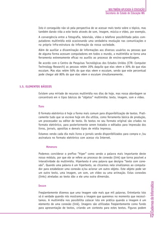 MULTIMÍDIA APLICADA À EDUCAÇÃO
                                                                   Secretaria de Estado de Educação MG



             Isto é conseguido não só pela perspectiva de se acessar mais texto sobre o tópico, mas
             também dando vida a este texto através de som, imagem, música e vídeo, por exemplo.
             A convergência entre a fotografia, televisão, vídeo e telefone possibilitada pelos com-
             putadores multimídia está ocasionando uma verdadeira revolução nas comunicações e
             na própria infra-estrutura da informação da nossa sociedade.
             Além de auxiliar a disseminação de informações aos diversos usuários ou pessoas que
             de alguma forma acessam computadores em todos o mundo, a multimídia se torna uma
             ferramenta extremamente eficaz no auxílio ao processo de ensino-aprendizagem.
             De acordo com o Centro de Pesquisas Tecnológicas dos Estados Unidos (CTR- Computer
             Technology Research) as pessoas retêm 20% daquilo que elas vêem e 30% do que elas
             escutam. Mas elas retêm 50% do que elas vêem e escutam, sendo que este percentual
             pode chegar até 80% do que elas vêem e escutam simultaneamente.



1.5. ELEMENTOS BÁSICOS

             Existem uma miríade de recursos multimídia nos dias de hoje, mas nossa abordagem se
             concentrará em 4 tipos básicos de “objetos” multimídia: texto, imagem, som e vídeo.


             TEXTO

             O formato eletrônico é hoje a forma mais comum para disponibilização de textos. Prati-
             camente tudo que se escreve hoje em dia utiliza, como ferramenta básica de produção,
             um processador ou editor de texto. Os textos no seu formato original são criados no
             formato eletrônico, para posteriormente serem tratados e editados para impressão dos
             livros, jornais, apostilas e demais tipos de mídia impressa.
             Estamos vendo cada dia mais livros e jornais sendo disponibilizados para compra e /ou
             assinatura no formato eletrônico com acesso via Internet.


                      HIPERTEXTO

             Podemos considerar o prefixo “hiper” como sendo a palavra mais importante deste
             nosso módulo, por que ele se refere ao processo de conexão (link) que torna possível a
             interatividade da multimídia. Hipertexto é uma palavra que designa “texto com cone-
             xão”. Quando uma palavra é um hipertexto, ao clicarmos nela sinalizamos ao computa-
             dor para estabelecer uma conexão e/ou acionar um outro objeto. Este objeto pode ser
             um outro texto, uma imagem, um som, um vídeo ou uma animação. Estas conexões
             (links) atreladas ao texto dão a ele uma outra dimensão.
                                                                                                         Cadernos de Informática




             IMAGEM

             Freqüentemente dizemos que uma imagem vale mais que mil palavras. Entretanto isto
             só é verdade quando nós mostramos a imagem que queremos no momento que necessi-
             tamos. A multimídia nos possibilita colocar isto em prática quando a imagem é um
             elemento de uma conexão (link). Imagens são utilizadas freqüentemente como fundo
             para apresentação de textos, criando um contexto para estes textos. Figuras podem

                                                                                                         17
 