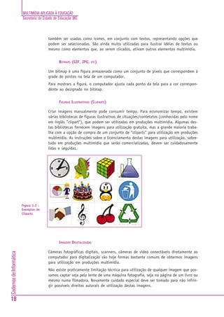 MULTIMÍDIA APLICADA À EDUCAÇÃO
                          Secretaria de Estado de Educação MG



                                          também ser usadas como ícones, em conjunto com textos, representando opções que
                                          podem ser selecionadas. São ainda muito utilizadas para ilustrar idéias de textos ou
                                          mesmo como elementos que, ao serem clicados, ativam outros elementos multimídia.


                                                 BITMAPS (GIF, JPG,   ETC)


                                          Um bitmap é uma figura armazenada como um conjunto de pixels que correspondem à
                                          grade de pontos na tela de um computador.
                                          Para mostrars a figura, o computador ajusta cada ponto da tela para a cor correspon-
                                          dente ao designado no bitmap.


                                                 FIGURAS ILUSTRATIVAS (CLIPARTS)

                                          Criar imagens manualmente pode consumir tempo. Para economizar tempo, existem
                                          várias bibliotecas de figuras ilustrativas de situações/contetxtos (conhecidas pelo nome
                                          em inglês “clipart”), que podem ser utilizadas em produções multimídia. Algumas des-
                                          tas bibliotecas fornecem imagens para utilização gratuita, mas a grande maioria traba-
                                          lha com a opção de compra de um conjunto de “cliparts” para utilização em produções
                                          multimídia. As instruções sobre o licenciamento destas imagens para utilização, sobre-
                                          tudo em produções multimídia que serão comercializadas, devem ser cuidadosamente
                                          lidas e seguidas.




                          Figura 1.2 -
                          Exemplos de
                          Cliparts




                                                 IMAGENS DIGITALIZADAS

                                          Câmeras fotográficas digitais, scanners, câmeras de vídeo conectáveis diretamente ao
Cadernos de Informática




                                          computador para digitalização são hoje formas bastante comuns de obtermos imagens
                                          para utilização em produções multimídia.
                                          Não existe praticamente limitação técnica para utilização de qualquer imagem que pos-
                                          samos captar seja pela lente de uma máquina fotografia, seja na página de um livro ou
                                          mesmo numa filmadora. Novamente cuidado especial deve ser tomado para não infrin-
                                          gir possíveis direitos autorais de utilização destas imagens.


18
 