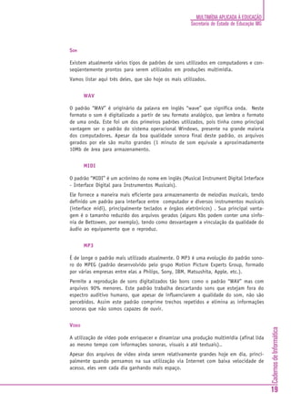 MULTIMÍDIA APLICADA À EDUCAÇÃO
                                                       Secretaria de Estado de Educação MG



SOM

Existem atualmente vários tipos de padrões de sons utilizados em computadores e con-
seqüentemente prontos para serem utilizados em produções multimídia.
Vamos listar aqui três deles, que são hoje os mais utilizados.


        WAV

O padrão “WAV” é originário da palavra em inglês “wave” que significa onda. Neste
formato o som é digitalizado a partir de seu formato analógico, que lembra o formato
de uma onda. Este foi um dos primeiros padrões utilizados, pois tinha como principal
vantagem ser o padrão do sistema operacional Windows, presente na grande maioria
dos computadores. Apesar da boa qualidade sonora final deste padrão, os arquivos
gerados por ele são muito grandes (1 minuto de som equivale a aproximadamente
10Mb de área para armazenamento.


        MIDI

O padrão “MIDI” é um acrônimo do nome em inglês (Musical Instrument Digital Interface
- Interface Digital para Instrumentos Musicais).
Ele fornece a maneira mais eficiente para armazenamento de melodias musicais, tendo
definido um padrão para interface entre computador e diversos instrumentos musicais
(interface midi), principalmente teclados e órgãos eletrônicos) . Sua principal vanta-
gem é o tamanho reduzido dos arquivos gerados (alguns Kbs podem conter uma sinfo-
nia de Bettowen, por exemplo), tendo como desvantagem a vinculação da qualidade do
áudio ao equipamento que o reproduz.


        MP3

É de longe o padrão mais utilizado atualmente. O MP3 é uma evolução do padrão sono-
ro do MPEG (padrão desenvolvido pelo grupo Motion Picture Experts Group, formado
por várias empresas entre elas a Philips, Sony, IBM, Matsushita, Apple, etc.).
Permite a reprodução de sons digitalizados tão bons como o padrão “WAV” mas com
arquivos 90% menores. Este padrão trabalha descartando sons que estejam fora do
espectro auditivo humano, que apesar de influenciarem a qualidade do som, não são
percebidos. Assim este padrão comprime trechos repetidos e elimina as informações
sonoras que não somos capazes de ouvir.


VÍDEO
                                                                                             Cadernos de Informática




A utilização de vídeo pode enriquecer e dinamizar uma produção multimídia (afinal lida
ao mesmo tempo com informações sonoras, visuais a até textuais)..
Apesar dos arquivos de vídeo ainda serem relativamente grandes hoje em dia, princi-
palmente quando pensamos na sua utilização via Internet com baixa velocidade de
acesso, eles vem cada dia ganhando mais espaço.



                                                                                             19
 